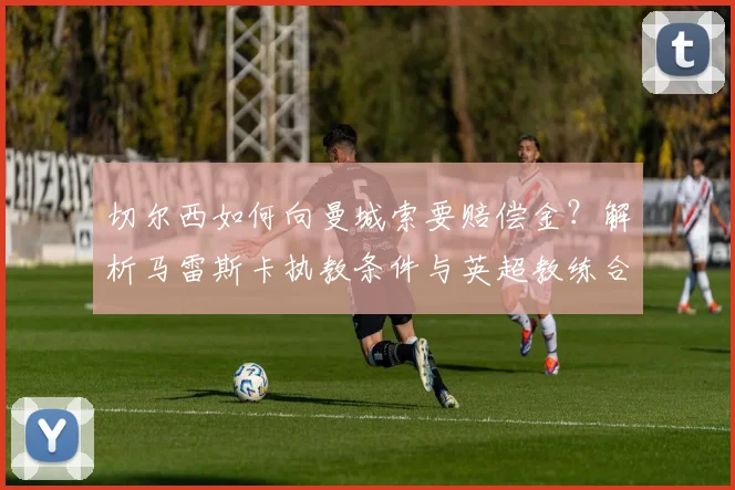 切尔西如何向曼城索要赔偿金？解析马雷斯卡执教条件与英超教练合同条款