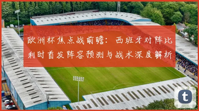 欧洲杯焦点战前瞻：西班牙对阵比利时首发阵容预测与战术深度解析