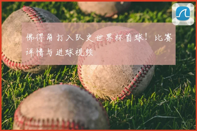 佛得角打入队史世界杯首球！比赛详情与进球视频