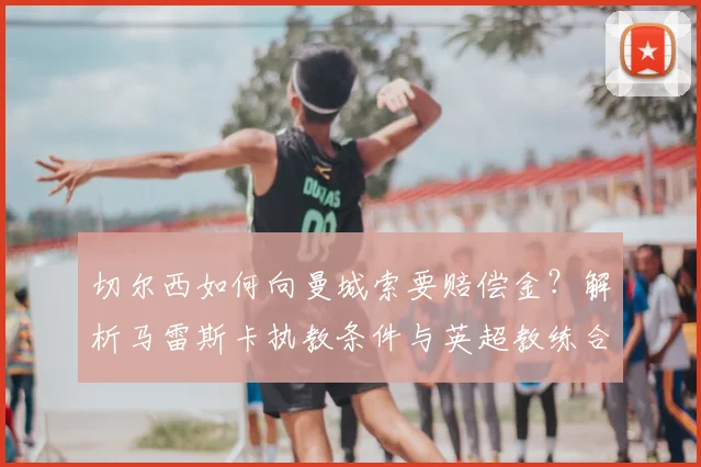 切尔西如何向曼城索要赔偿金？解析马雷斯卡执教条件与英超教练合同条款