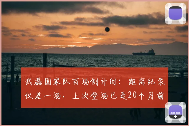 武磊国家队百场倒计时：距离纪录仅差一场，上次登场已是20个月前