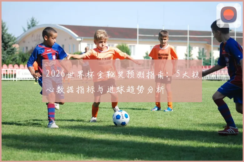 2026世界杯金靴奖预测指南：5大核心数据指标与进球趋势分析