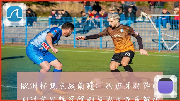 欧洲杯焦点战前瞻：西班牙对阵比利时首发阵容预测与战术深度解析