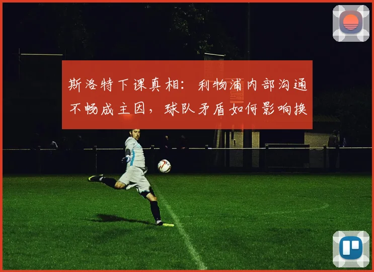 斯洛特下课真相：利物浦内部沟通不畅成主因，球队矛盾如何影响换帅决策？