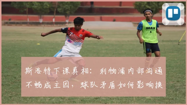斯洛特下课真相：利物浦内部沟通不畅成主因，球队矛盾如何影响换帅决策？